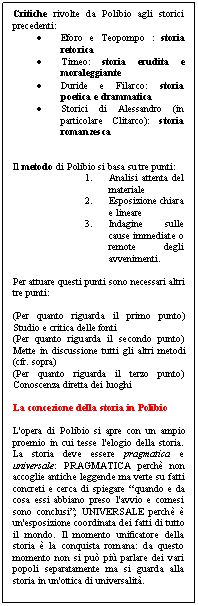 Text Box: Critiche rivolte da Polibio agli storici precedenti:
.	Eforo e Teopompo : storia retorica
.	Timeo: storia erudita e moraleggiante
.	Duride e Filarco: storia poetica e drammatica
.	Storici di Alessandro (in particolare Clitarco): storia romanzesca


Il metodo di Polibio si basa su tre punti:
1.	Analisi attenta del materiale
2.	Esposizione chiara e lineare
3.	Indagine sulle cause immediate o remote degli avvenimenti.

Per attuare questi punti sono necessari altri tre punti:

(Per quanto riguarda il primo punto) Studio e critica delle fonti
(Per quanto riguarda il secondo punto) Mette in discussione tutti gli altri metodi (cfr. sopra)
(Per quanto riguarda il terzo punto) Conoscenza diretta dei luoghi

La concezione della storia in Polibio

L'opera di Polibio si apre con un ampio proemio in cui tesse l'elogio della storia. La storia deve essere pragmatica e universale: PRAGMATICA perch non accoglie antiche leggende ma verte su fatti concreti e cerca di spiegare 